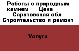 Работы с природным камнем.  › Цена ­ 700 - Саратовская обл. Строительство и ремонт » Услуги   